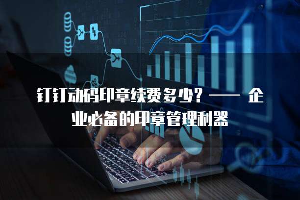 钉钉动码印章续费多少?—— 企业必备的印章管理利器