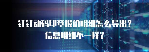 钉钉动码印章报价明细怎么导出?信息明细不一样?