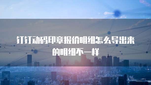 钉钉动码印章报价明细怎么导出来的明细不一样