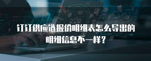 钉钉供应链报价明细表怎么导出的明细信息不一样?