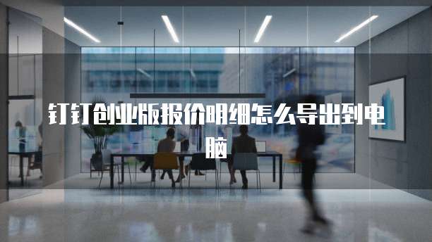 钉钉创业版报价明细怎么导出到电脑
