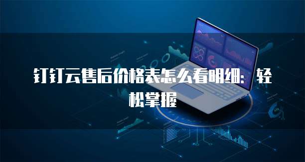 钉钉云售后价格表怎么看明细:轻松掌握