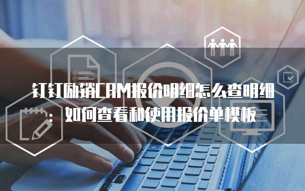 钉钉励销CRM报价明细怎么查明细:如何查看和使用报价单模板