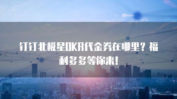 钉钉北极星OKR代金券在哪里?福利多多等你来!