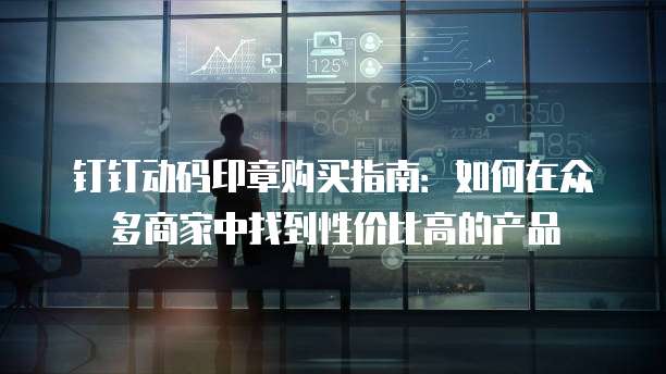 钉钉动码印章购买指南:如何在众多商家中找到性价比高的产品
