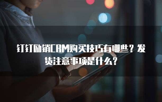 钉钉励销CRM购买技巧有哪些?发货注意事项是什么?