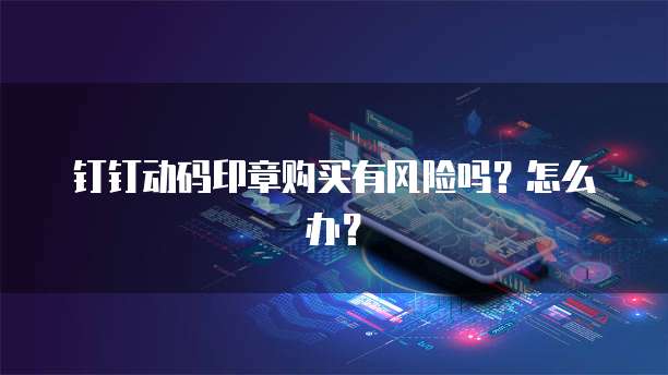 钉钉动码印章购买有风险吗?怎么办?