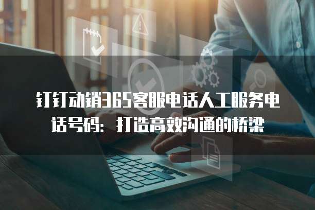 钉钉动销365客服电话人工服务电话号码:打造高效沟通的桥梁