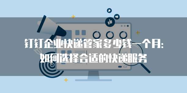钉钉企业快递管家多少钱一个月:如何选择合适的快递服务