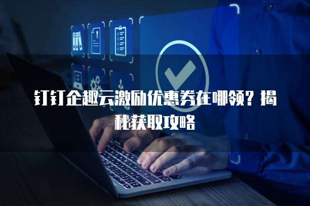 钉钉企趣云激励优惠券在哪领?揭秘获取攻略