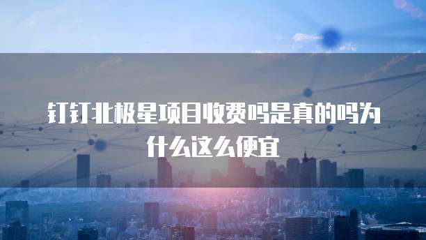 钉钉北极星项目收费吗是真的吗为什么这么便宜