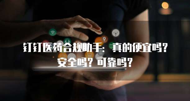 钉钉医药合规助手:真的便宜吗?安全吗?可靠吗?