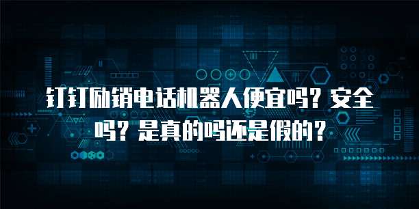 钉钉励销电话机器人便宜吗?安全吗?是真的吗还是假的?