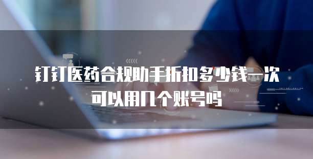 钉钉医药合规助手折扣多少钱一次可以用几个账号吗