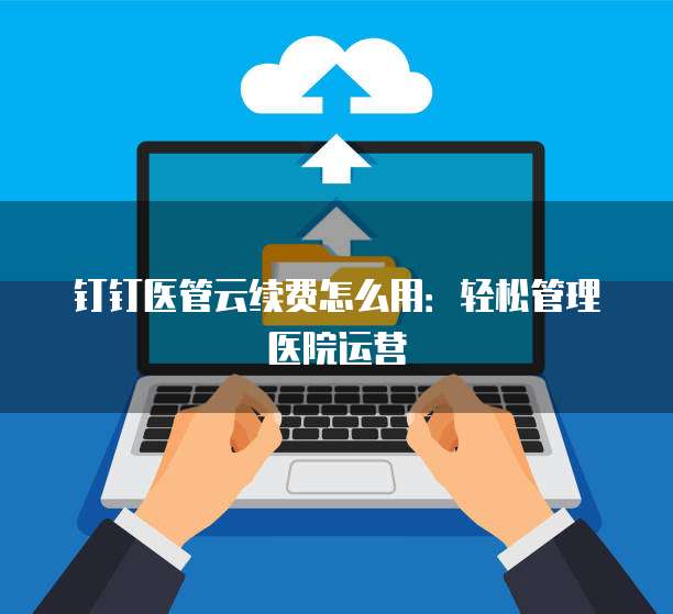 钉钉医管云续费怎么用:轻松管理医院运营
