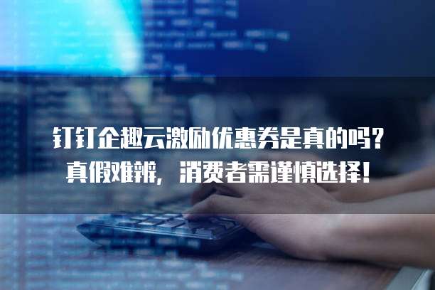 钉钉企趣云激励优惠券是真的吗?真假难辨,消费者需谨慎选择!