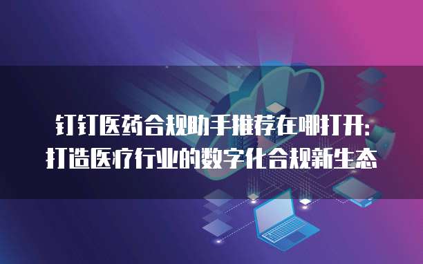 钉钉医药合规助手推荐在哪打开:打造医疗行业的数字化合规新生态