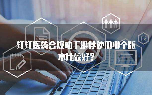 钉钉医药合规助手推荐使用哪个版本比较好?