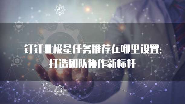钉钉北极星任务推荐在哪里设置:打造团队协作新标杆