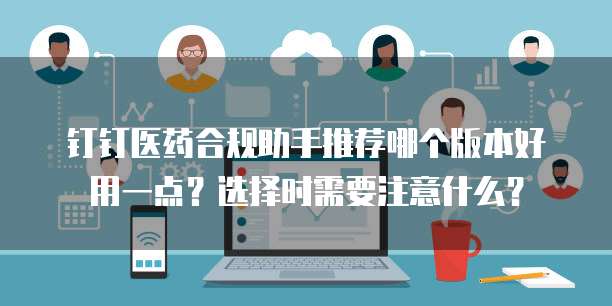 钉钉医药合规助手推荐哪个版本好用一点?选择时需要注意什么?