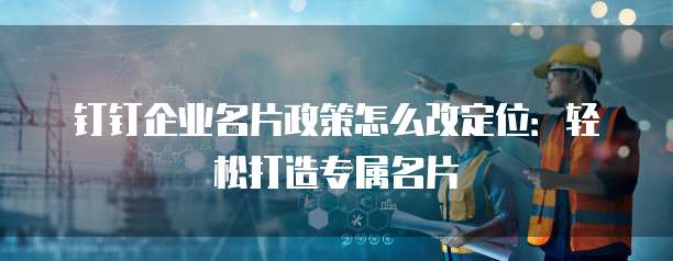 钉钉企业名片政策怎么改定位:轻松打造专属名片