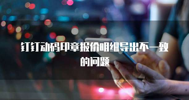 钉钉动码印章报价明细导出不一致的问题