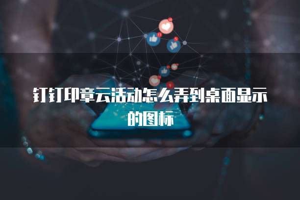 钉钉印章云活动怎么弄到桌面显示的图标