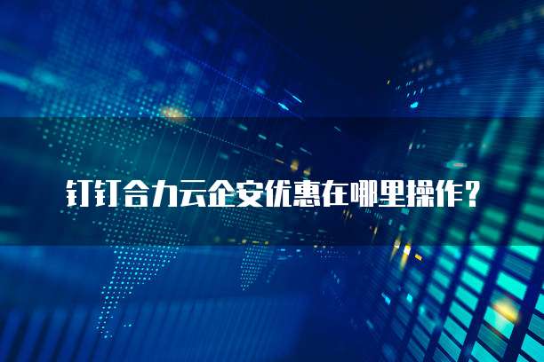 钉钉合力云企安优惠在哪里操作?