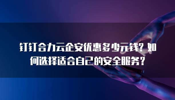 钉钉合力云企安优惠多少元钱?如何选择适合自己的安全服务?