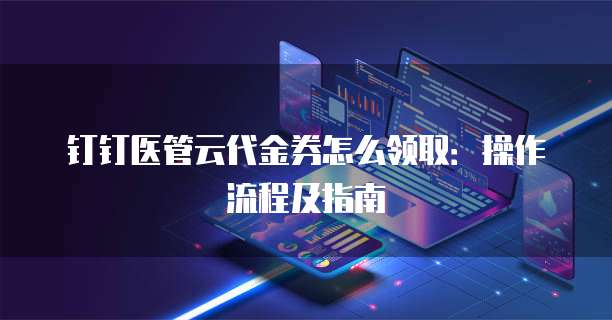 钉钉医管云代金券怎么领取:操作流程及指南