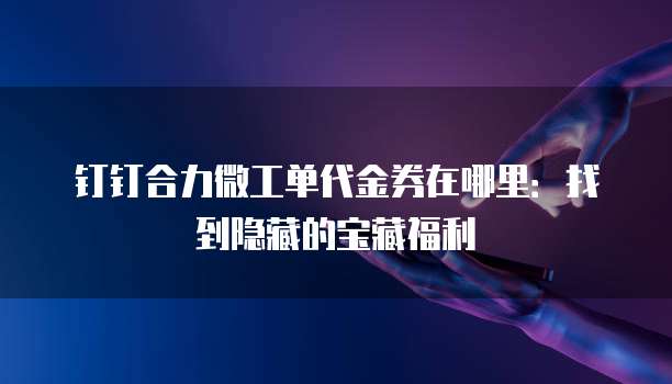 钉钉合力微工单代金券在哪里：找到隐藏的宝藏福利