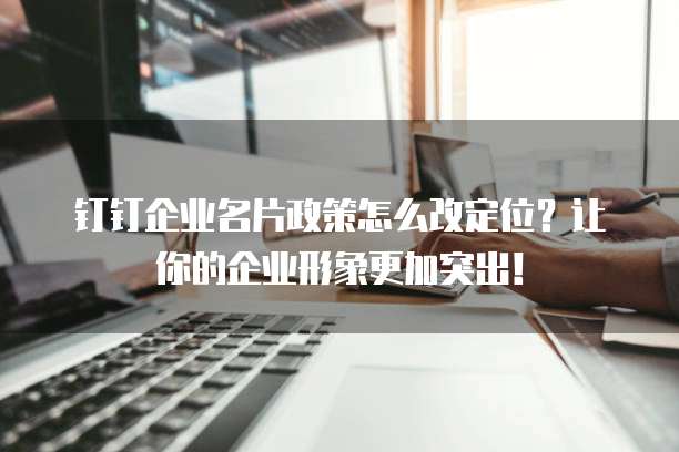 钉钉企业名片政策怎么改定位?让你的企业形象更加突出!