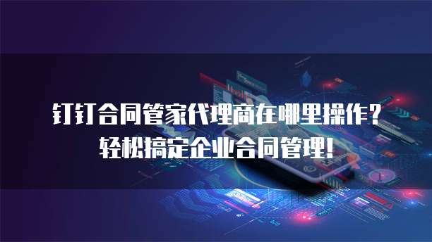 钉钉合同管家代理商在哪里操作?轻松搞定企业合同管理!