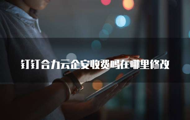 钉钉合力云企安收费吗在哪里修改
