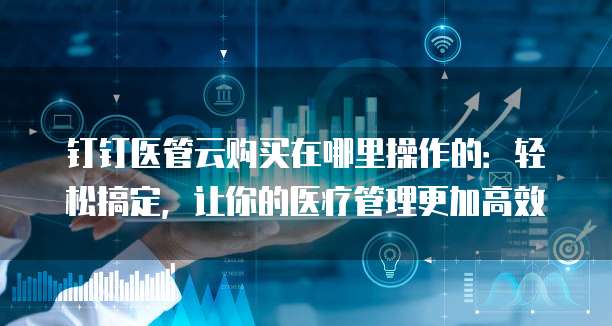 钉钉医管云购买在哪里操作的:轻松搞定,让你的医疗管理更加高效