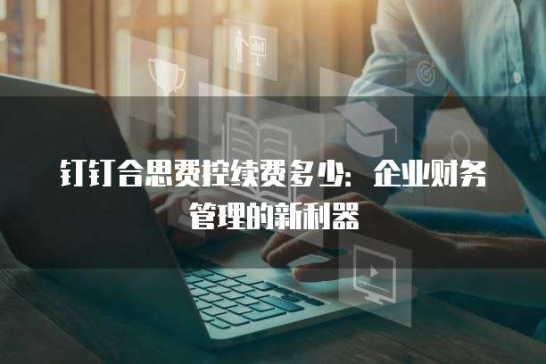 钉钉合思费控续费多少:企业财务管理的新利器