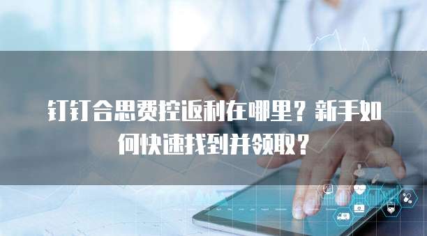 钉钉合思费控返利在哪里?新手如何快速找到并领取?