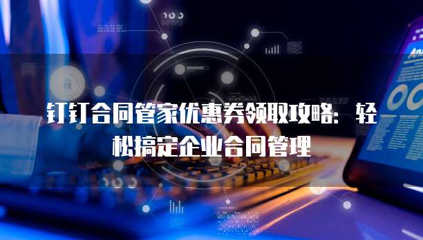 钉钉合同管家优惠券领取攻略:轻松搞定企业合同管理