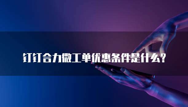 钉钉合力微工单优惠条件是什么?
