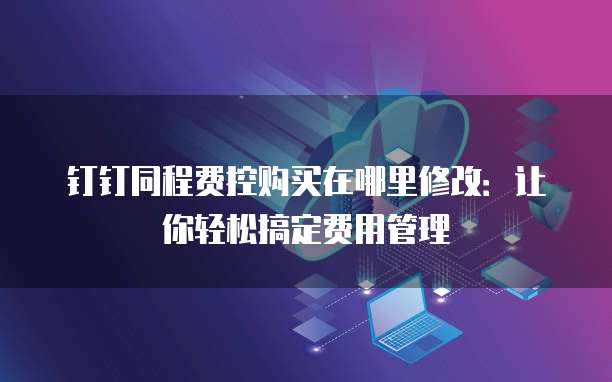 钉钉同程费控购买在哪里修改:让你轻松搞定费用管理