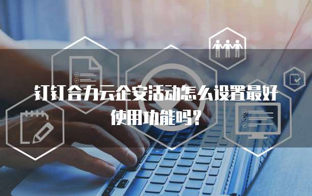 钉钉合力云企安活动怎么设置最好使用功能吗?