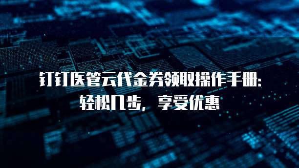 钉钉医管云代金券领取操作手册:轻松几步,享受优惠