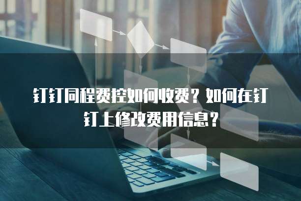 钉钉同程费控如何收费?如何在钉钉上修改费用信息?