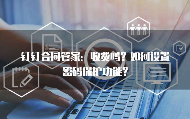 钉钉合同管家：收费吗？如何设置密码保护功能？