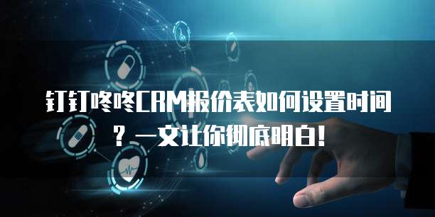 钉钉咚咚CRM报价表如何设置时间?一文让你彻底明白!
