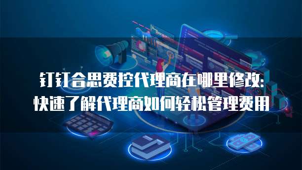钉钉合思费控代理商在哪里修改:快速了解代理商如何轻松管理费用