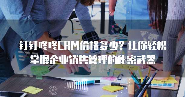 钉钉咚咚CRM价格多少？让你轻松掌握企业销售管理的秘密武器