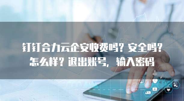 钉钉合力云企安收费吗?安全吗?怎么样?退出账号,输入密码