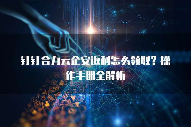 钉钉合力云企安返利怎么领取?操作手册全解析