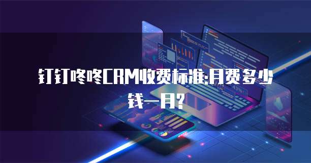 钉钉咚咚CRM收费标准:月费多少钱一月?